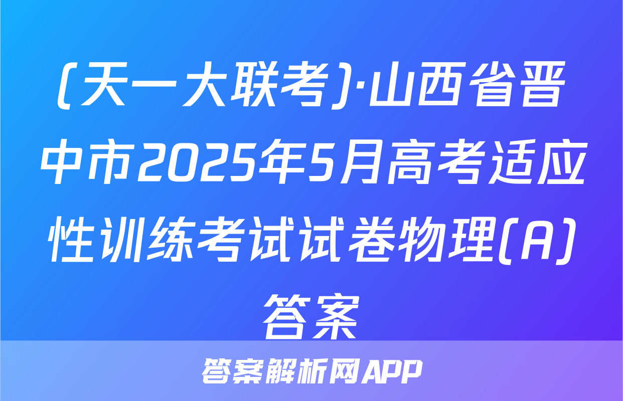 (天一大联考)·山西省晋中市2025年5月高考适应性训练考试试卷物理(A)答案