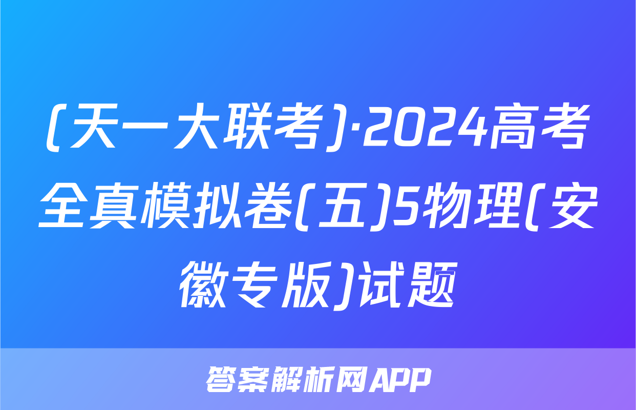 (天一大联考)·2024高考全真模拟卷(五)5物理(安徽专版)试题