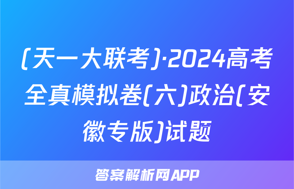 (天一大联考)·2024高考全真模拟卷(六)政治(安徽专版)试题