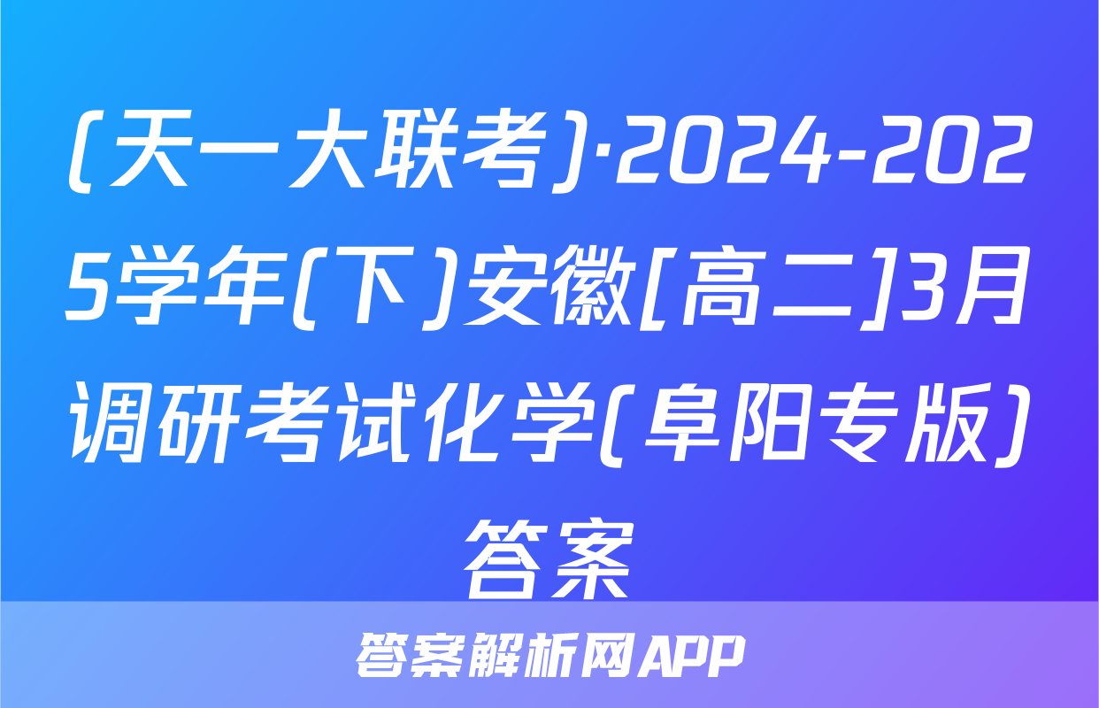 (天一大联考)·2024-2025学年(下)安徽[高二]3月调研考试化学(阜阳专版)答案