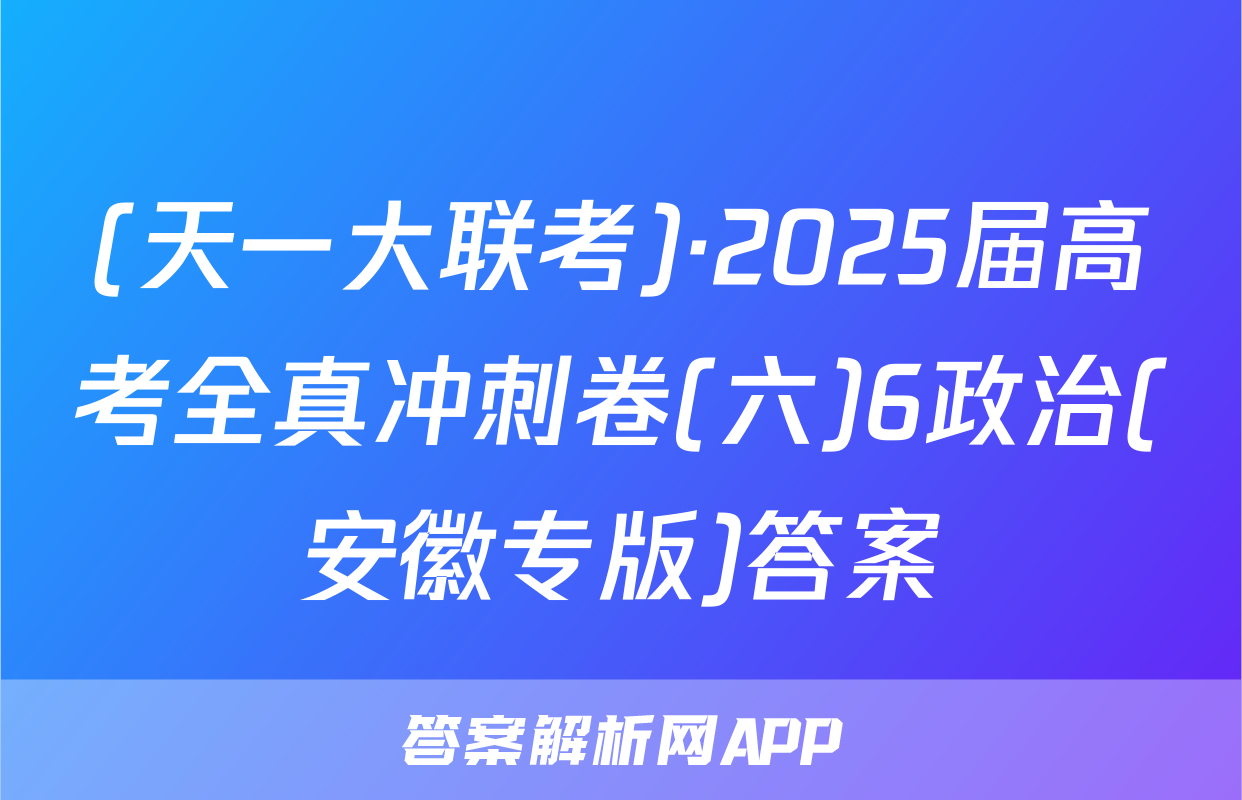 (天一大联考)·2025届高考全真冲刺卷(六)6政治(安徽专版)答案