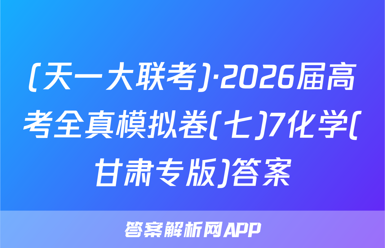 (天一大联考)·2026届高考全真模拟卷(七)7化学(甘肃专版)答案
