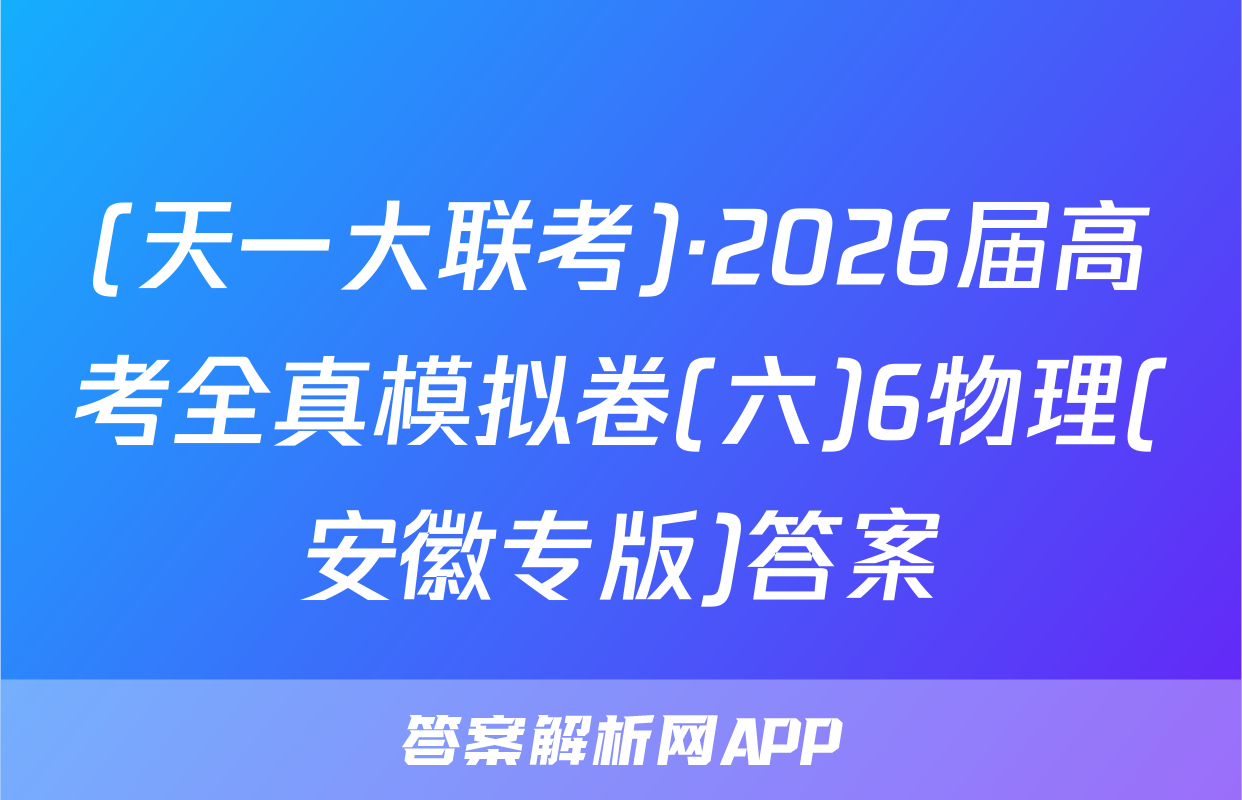 (天一大联考)·2026届高考全真模拟卷(六)6物理(安徽专版)答案