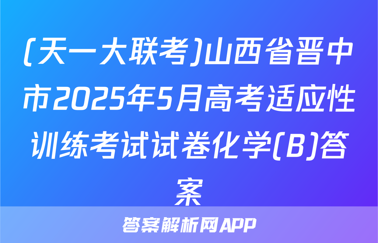 (天一大联考)山西省晋中市2025年5月高考适应性训练考试试卷化学(B)答案