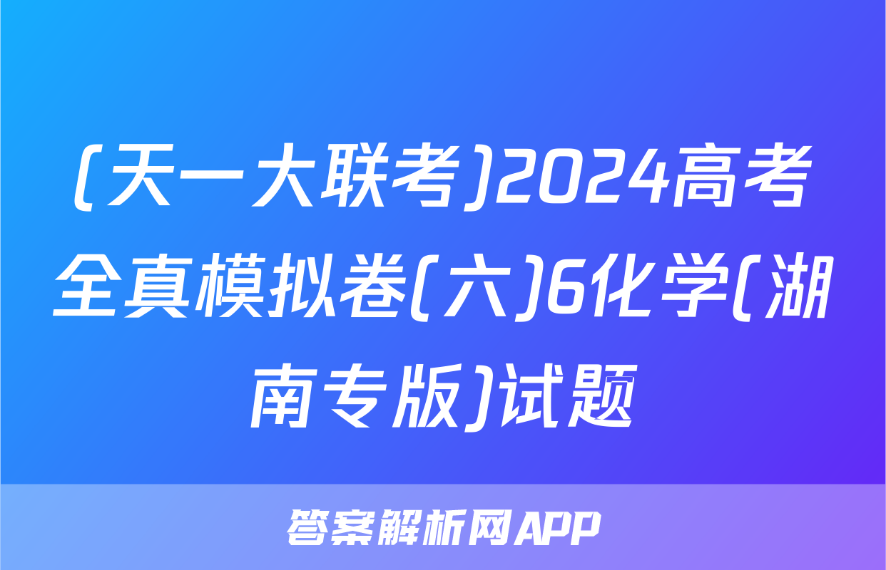 (天一大联考)2024高考全真模拟卷(六)6化学(湖南专版)试题