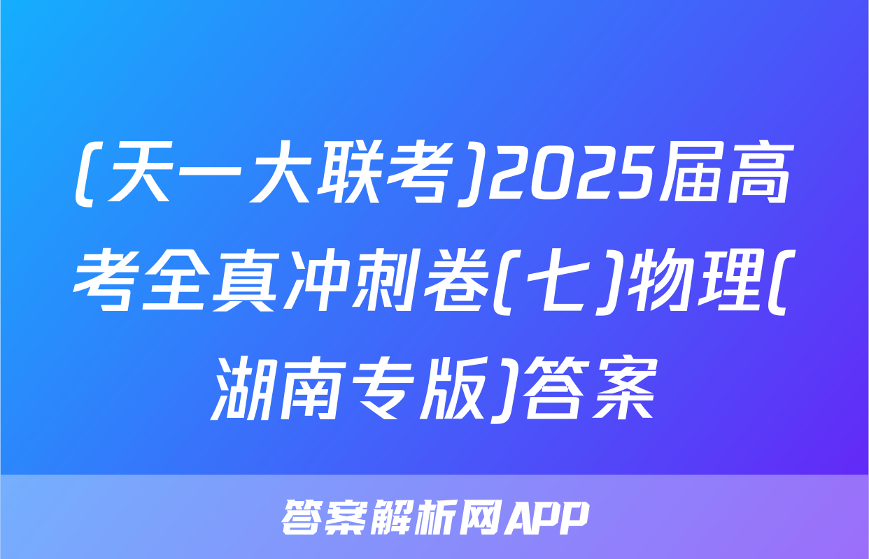 (天一大联考)2025届高考全真冲刺卷(七)物理(湖南专版)答案