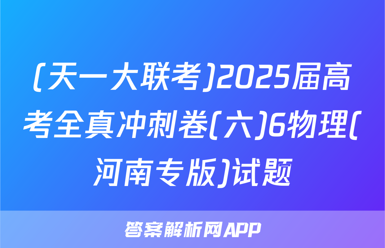 (天一大联考)2025届高考全真冲刺卷(六)6物理(河南专版)试题