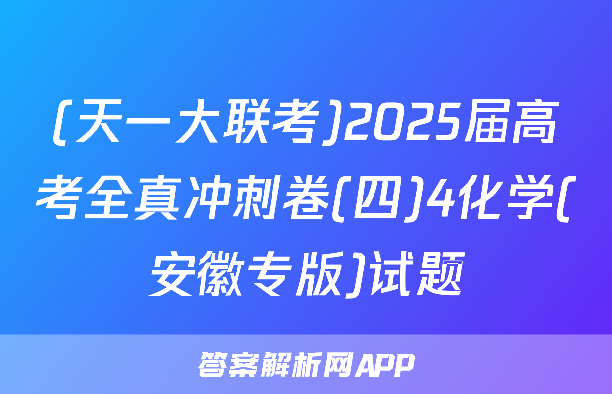 (天一大联考)2025届高考全真冲刺卷(四)4化学(安徽专版)试题