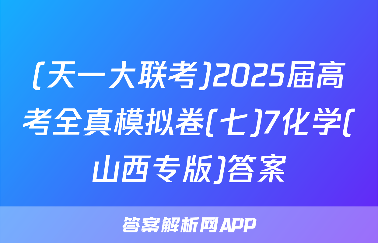 (天一大联考)2025届高考全真模拟卷(七)7化学(山西专版)答案
