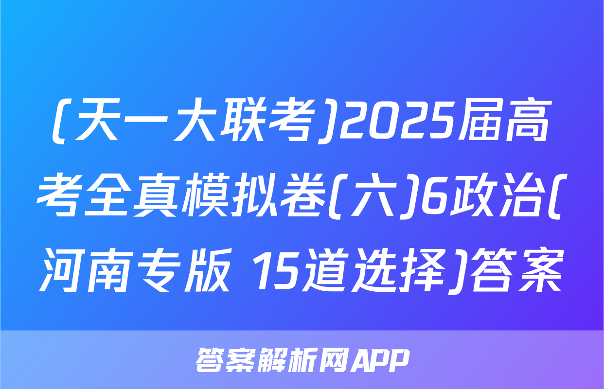 (天一大联考)2025届高考全真模拟卷(六)6政治(河南专版 15道选择)答案