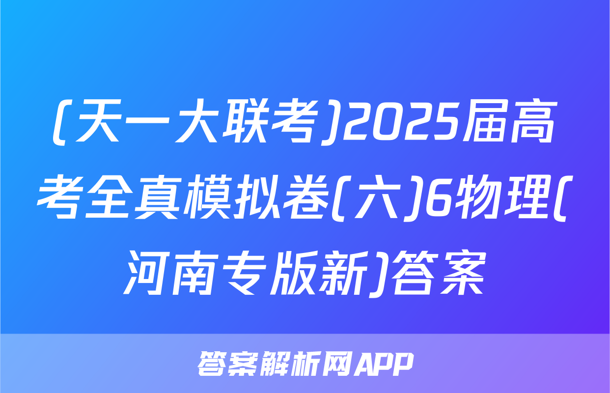 (天一大联考)2025届高考全真模拟卷(六)6物理(河南专版新)答案