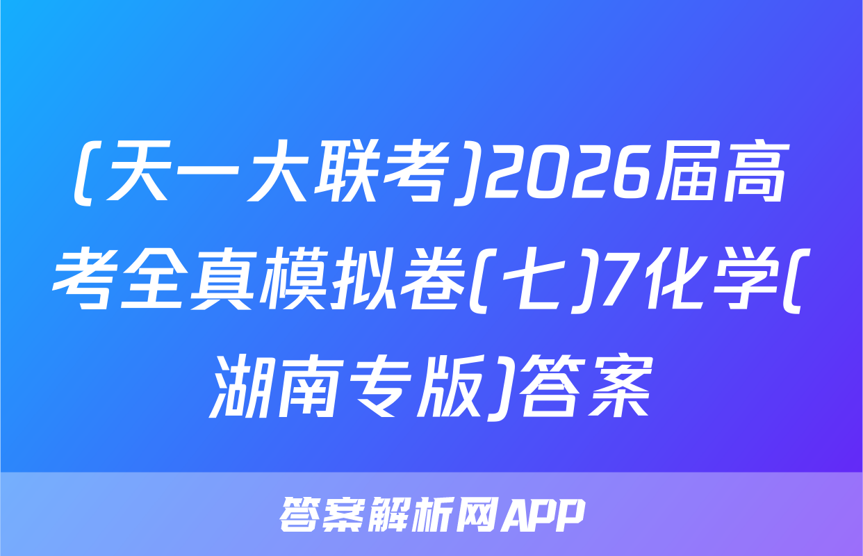 (天一大联考)2026届高考全真模拟卷(七)7化学(湖南专版)答案