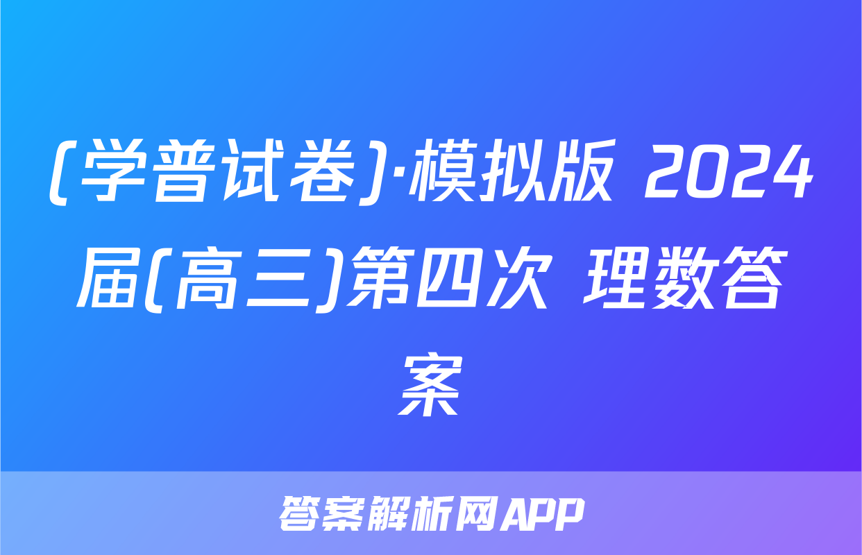 (学普试卷)·模拟版 2024届(高三)第四次 理数答案