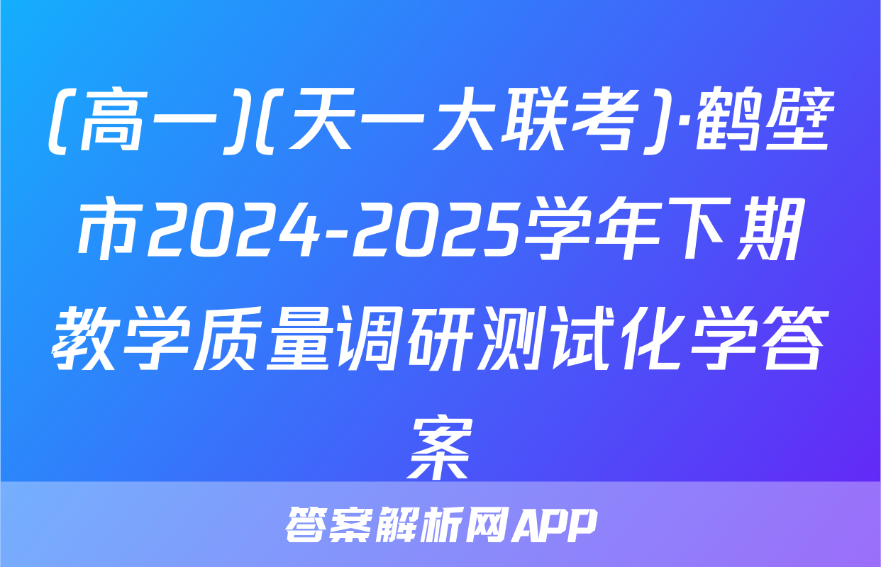 (高一)(天一大联考)·鹤壁市2024-2025学年下期教学质量调研测试化学答案