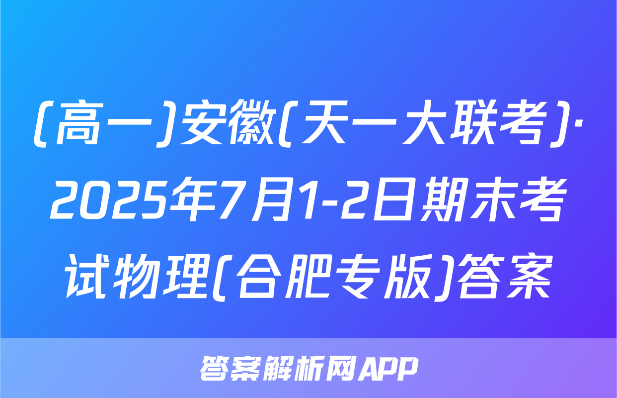 (高一)安徽(天一大联考)·2025年7月1-2日期末考试物理(合肥专版)答案