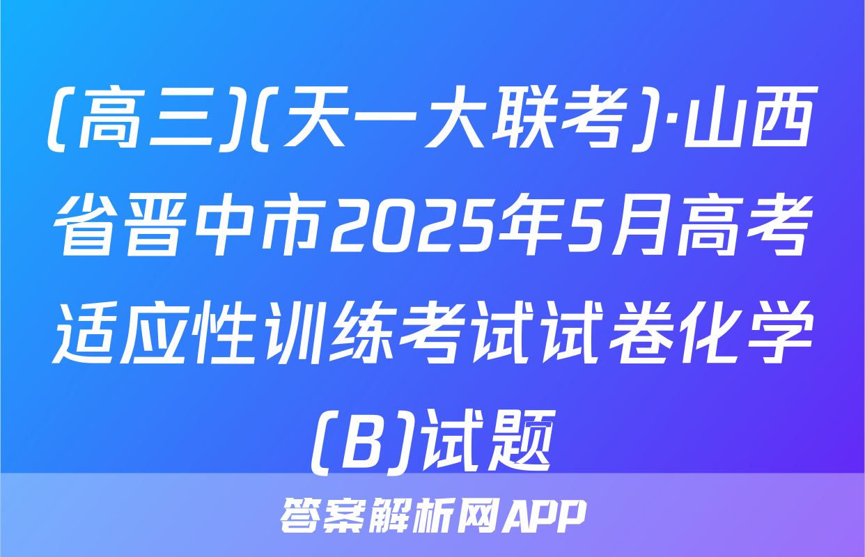 (高三)(天一大联考)·山西省晋中市2025年5月高考适应性训练考试试卷化学(B)试题