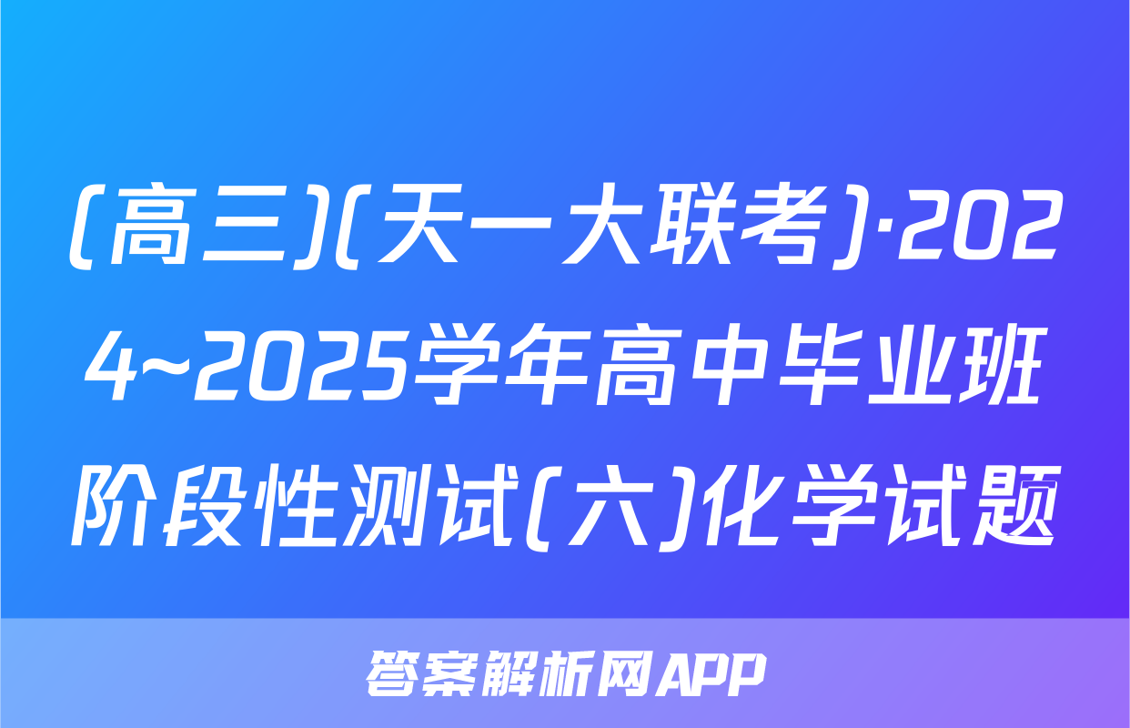 (高三)(天一大联考)·2024~2025学年高中毕业班阶段性测试(六)化学试题