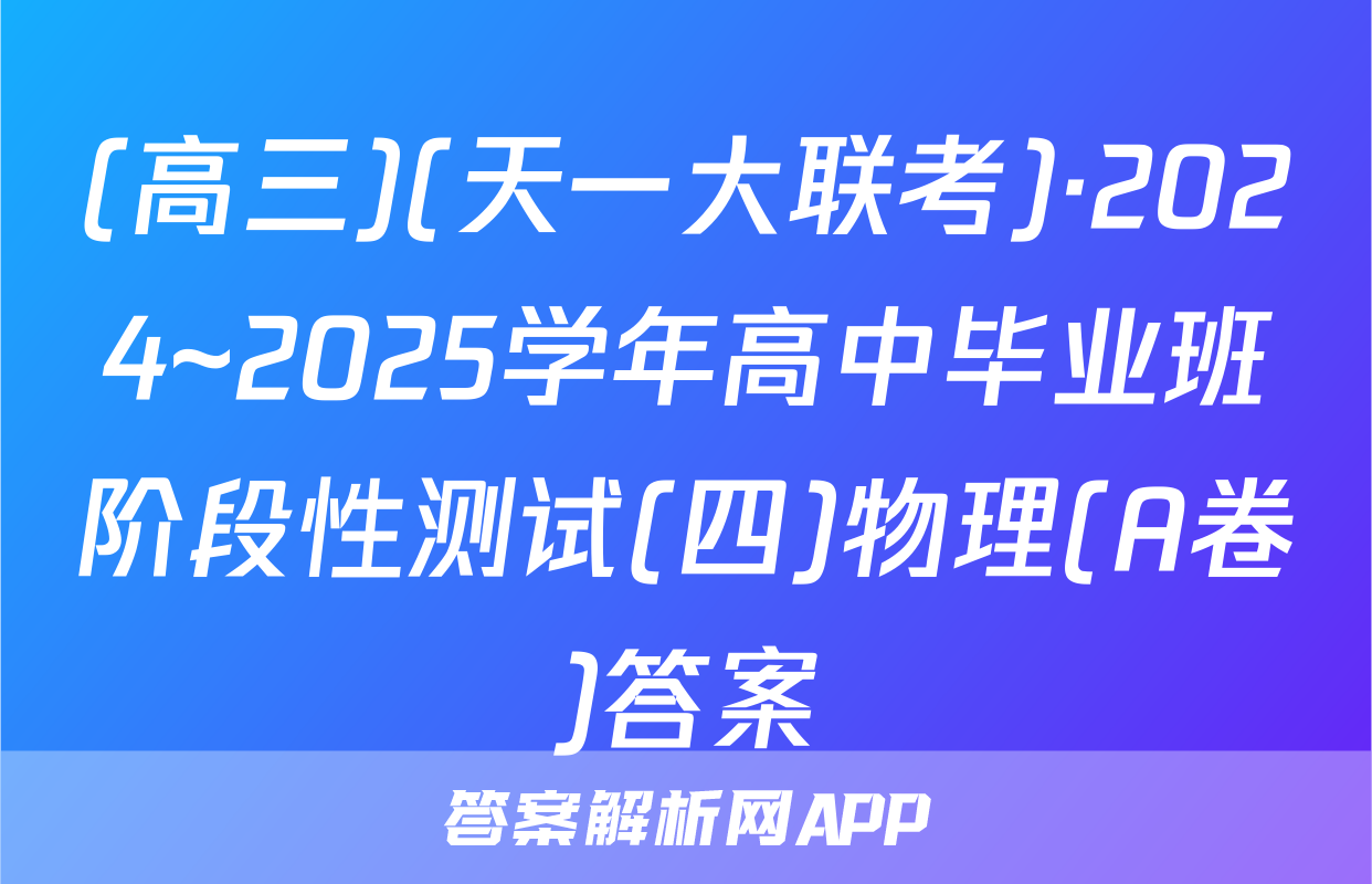 (高三)(天一大联考)·2024~2025学年高中毕业班阶段性测试(四)物理(A卷)答案