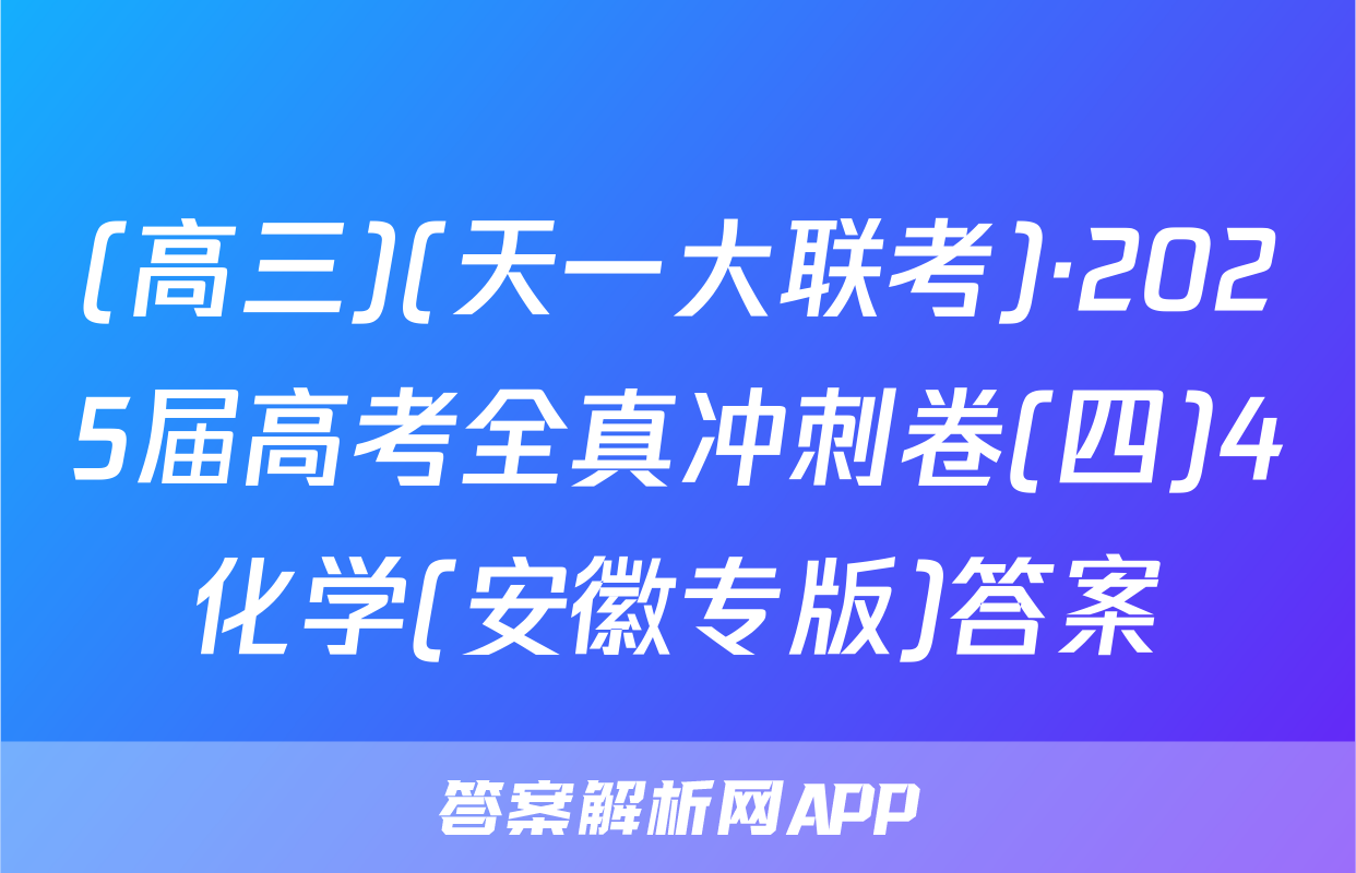 (高三)(天一大联考)·2025届高考全真冲刺卷(四)4化学(安徽专版)答案