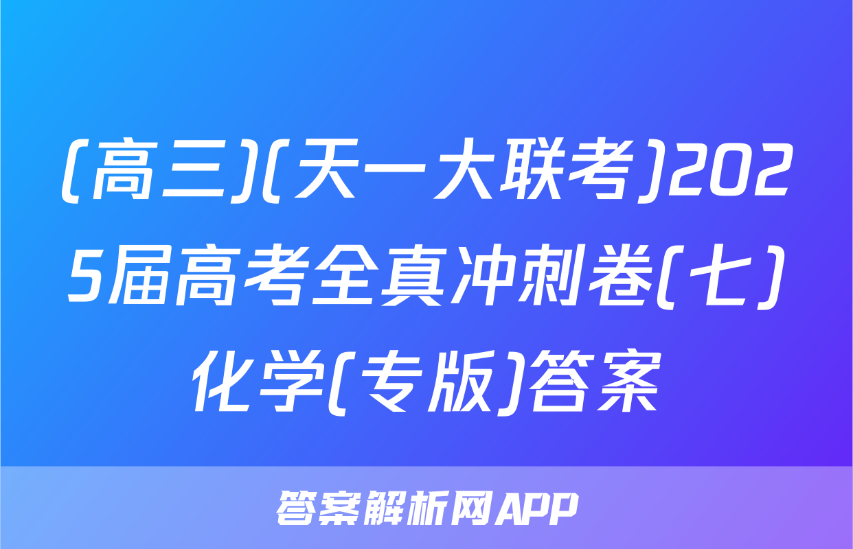 (高三)(天一大联考)2025届高考全真冲刺卷(七)化学(专版)答案