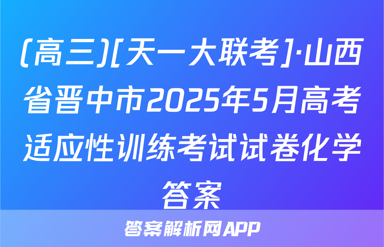 (高三)[天一大联考]·山西省晋中市2025年5月高考适应性训练考试试卷化学答案