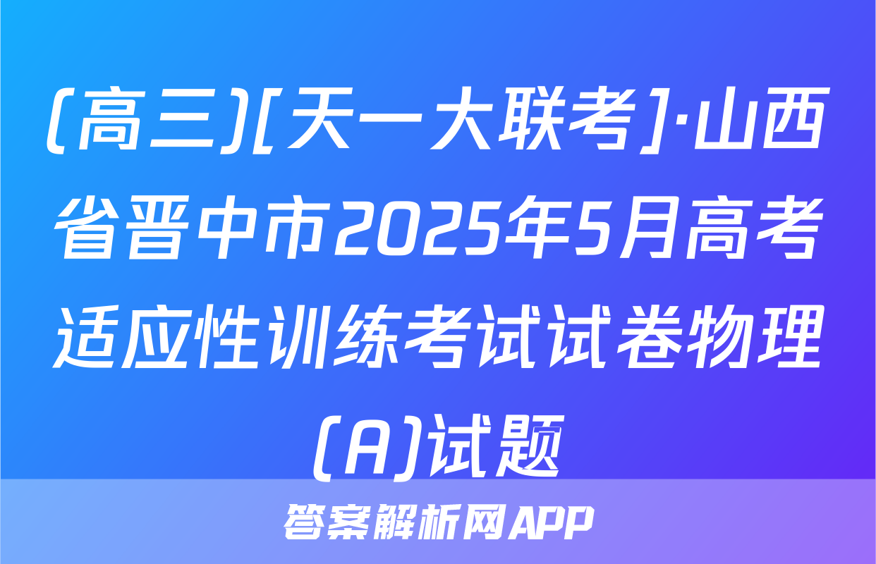 (高三)[天一大联考]·山西省晋中市2025年5月高考适应性训练考试试卷物理(A)试题