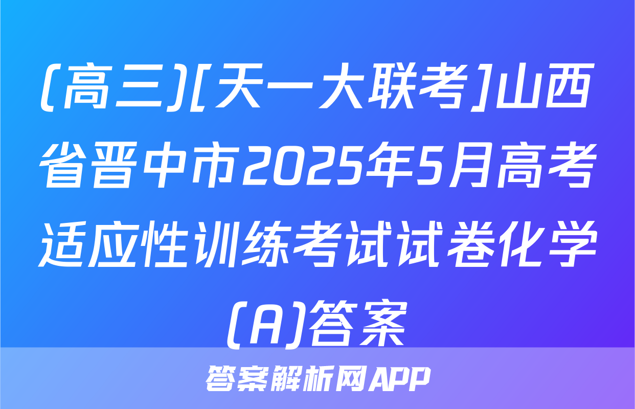 (高三)[天一大联考]山西省晋中市2025年5月高考适应性训练考试试卷化学(A)答案