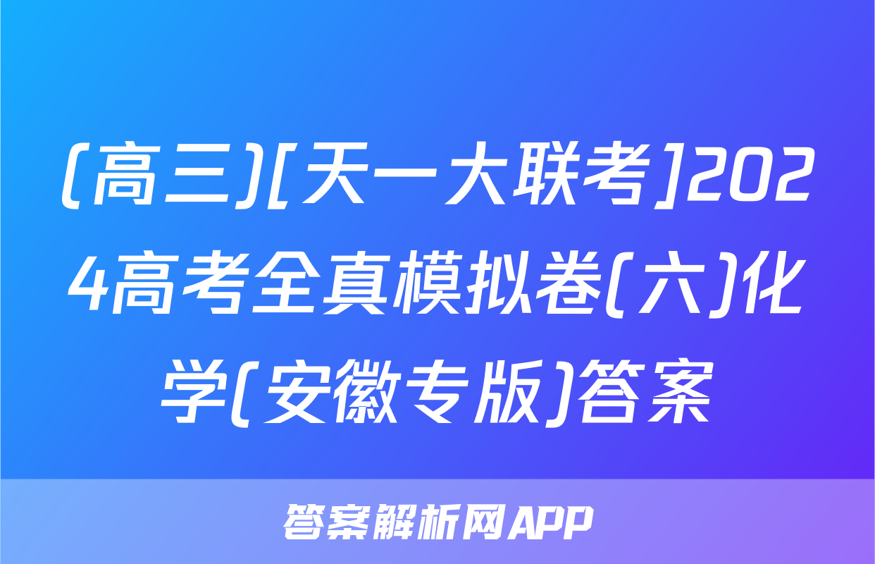 (高三)[天一大联考]2024高考全真模拟卷(六)化学(安徽专版)答案