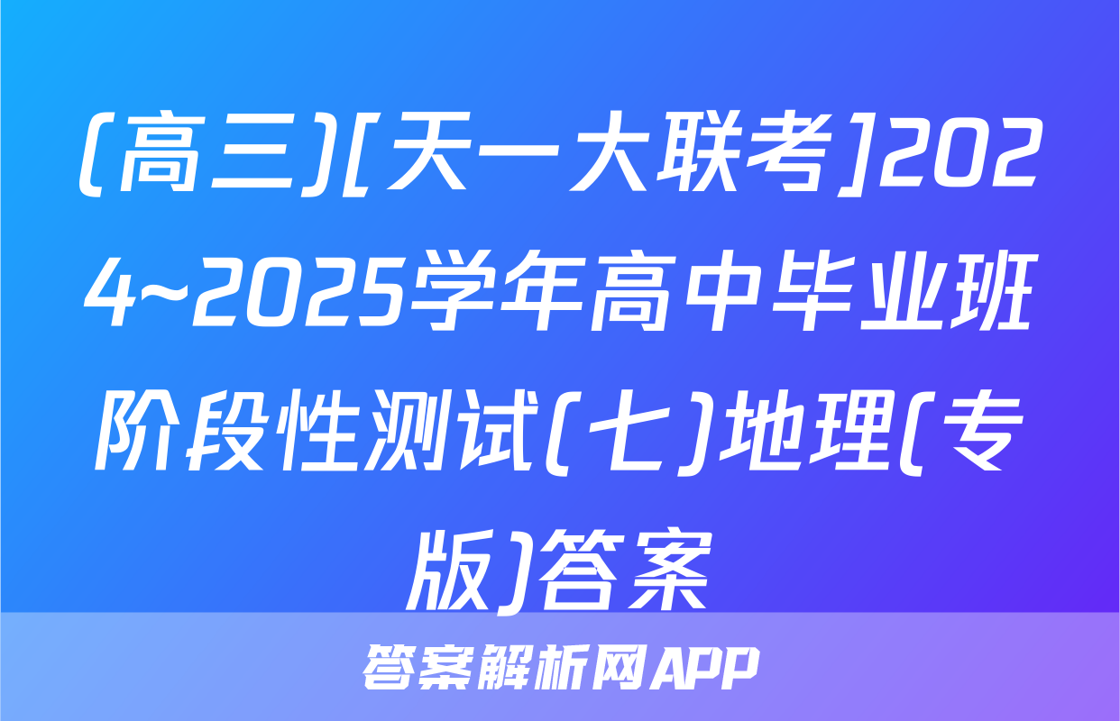 (高三)[天一大联考]2024~2025学年高中毕业班阶段性测试(七)地理(专版)答案