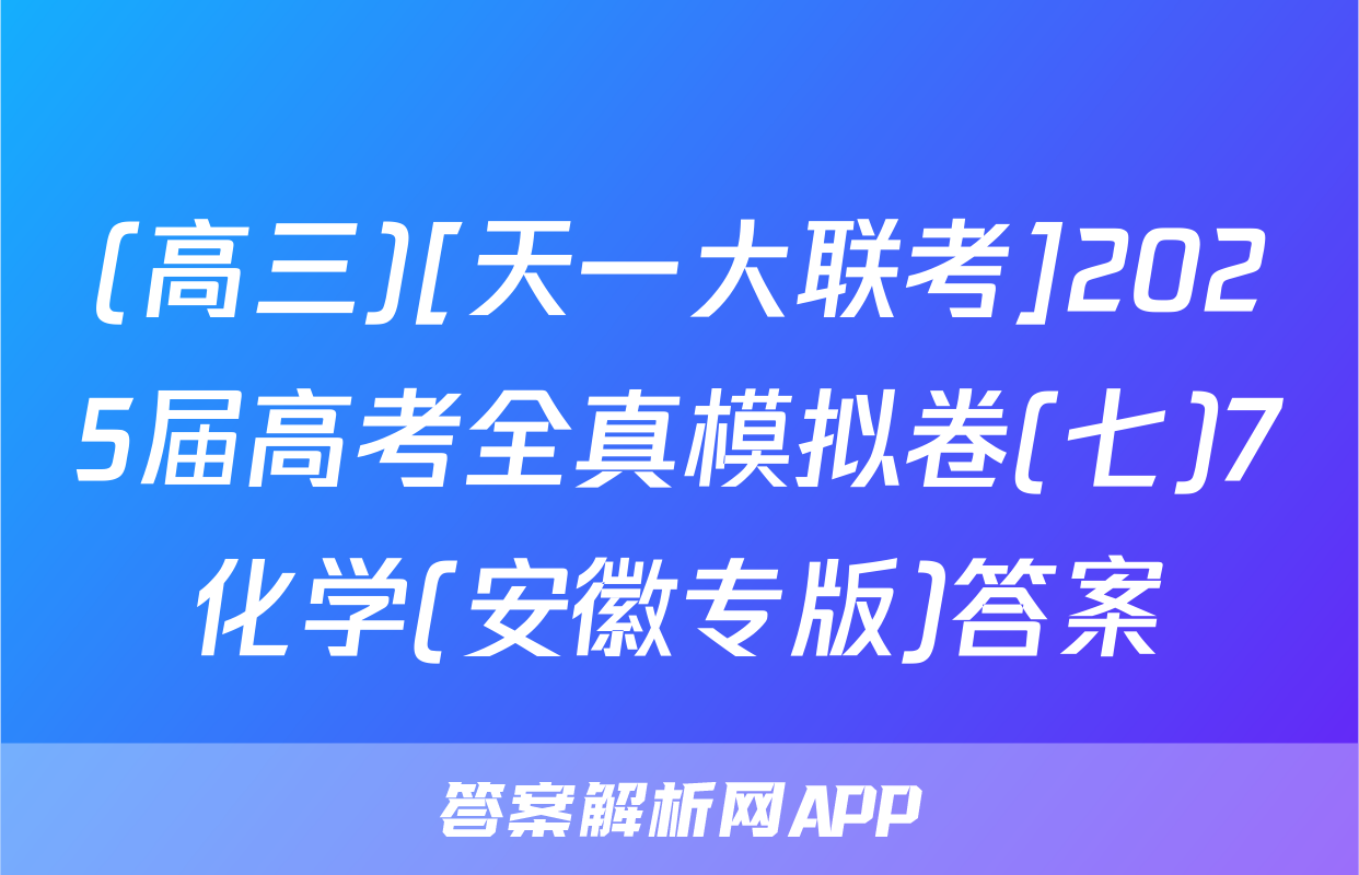 (高三)[天一大联考]2025届高考全真模拟卷(七)7化学(安徽专版)答案