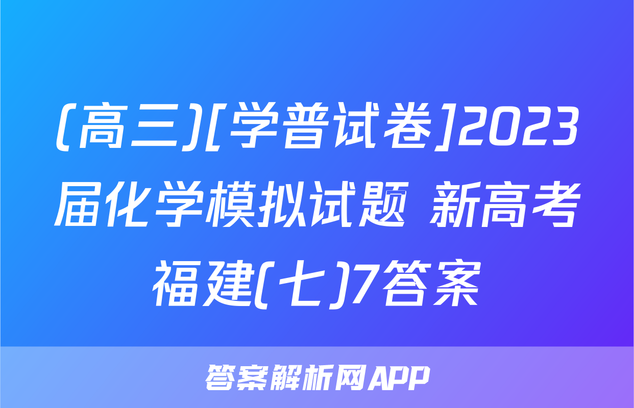 (高三)[学普试卷]2023届化学模拟试题 新高考福建(七)7答案