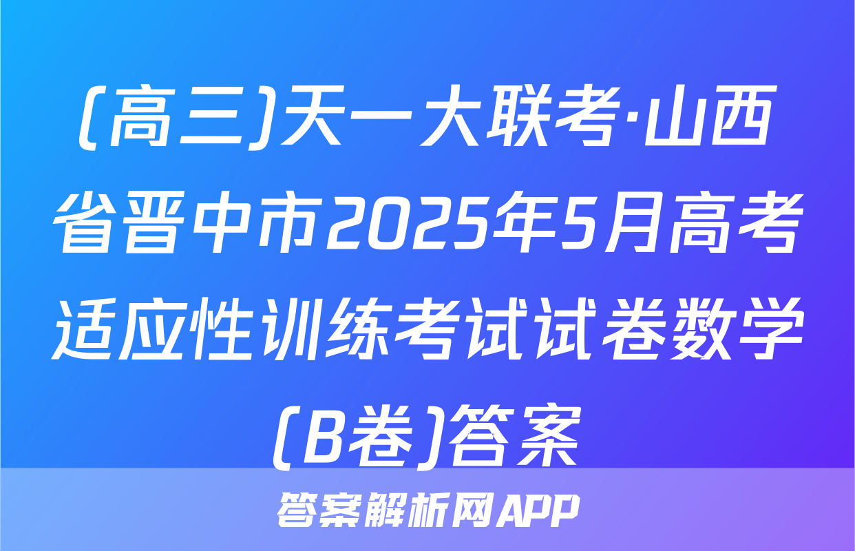 (高三)天一大联考·山西省晋中市2025年5月高考适应性训练考试试卷数学(B卷)答案