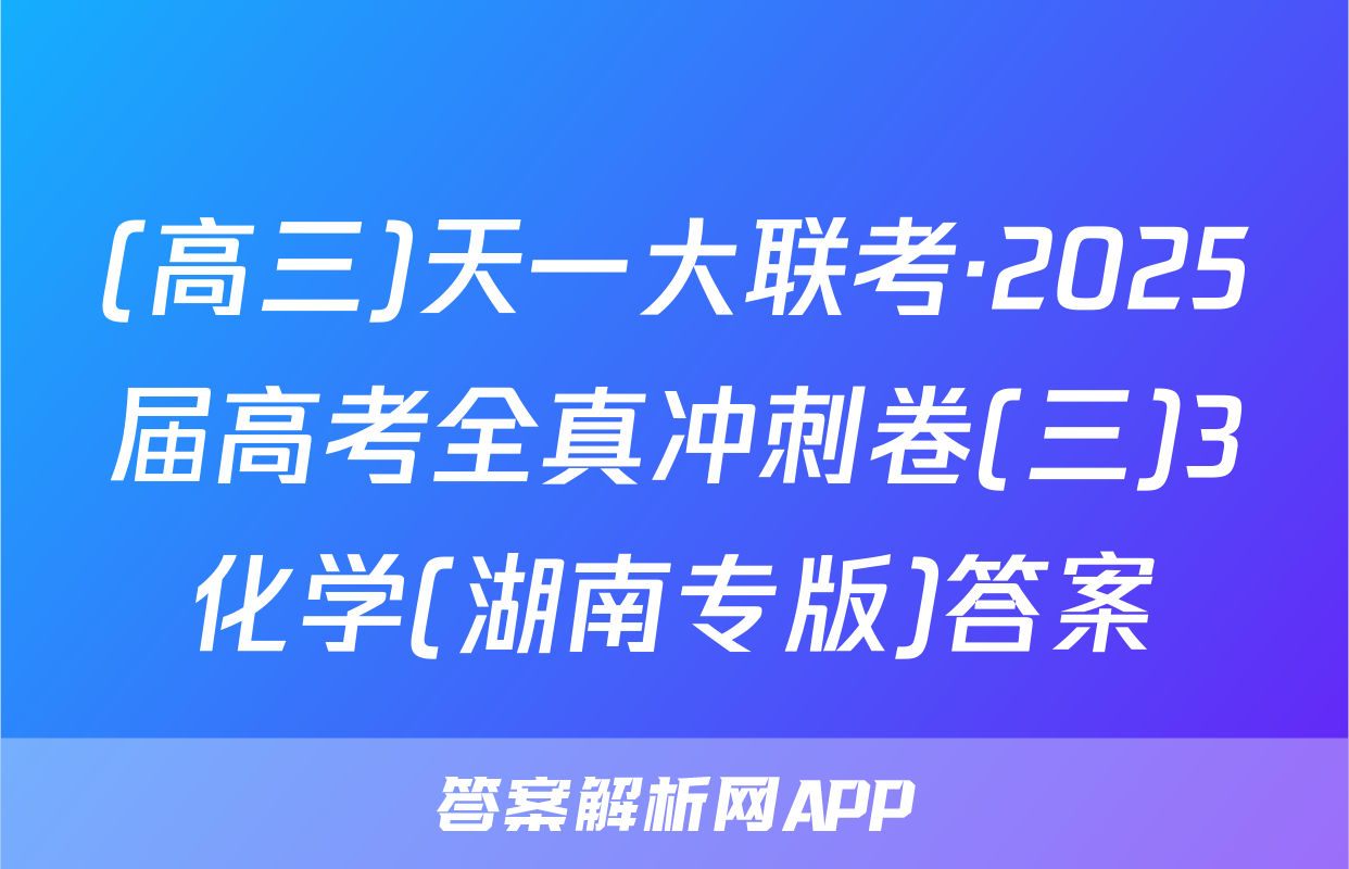 (高三)天一大联考·2025届高考全真冲刺卷(三)3化学(湖南专版)答案