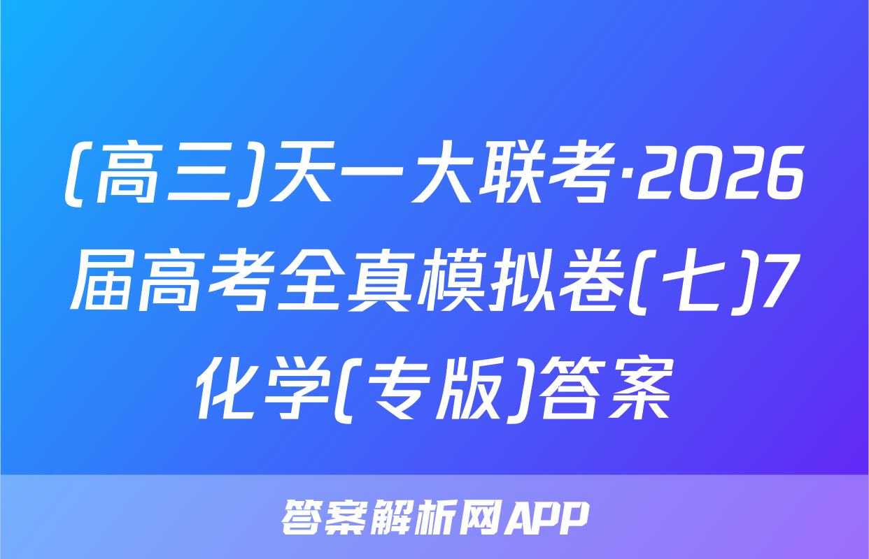 (高三)天一大联考·2026届高考全真模拟卷(七)7化学(专版)答案