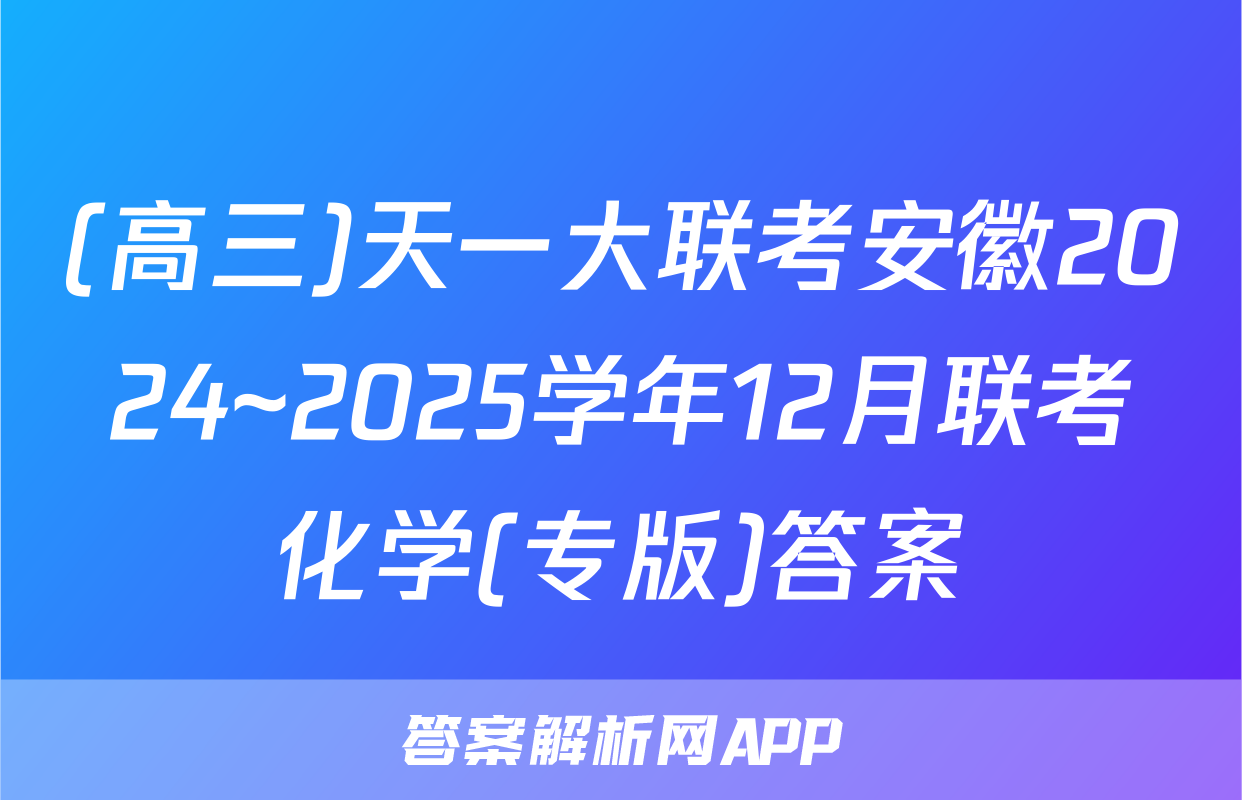 (高三)天一大联考安徽2024~2025学年12月联考化学(专版)答案
