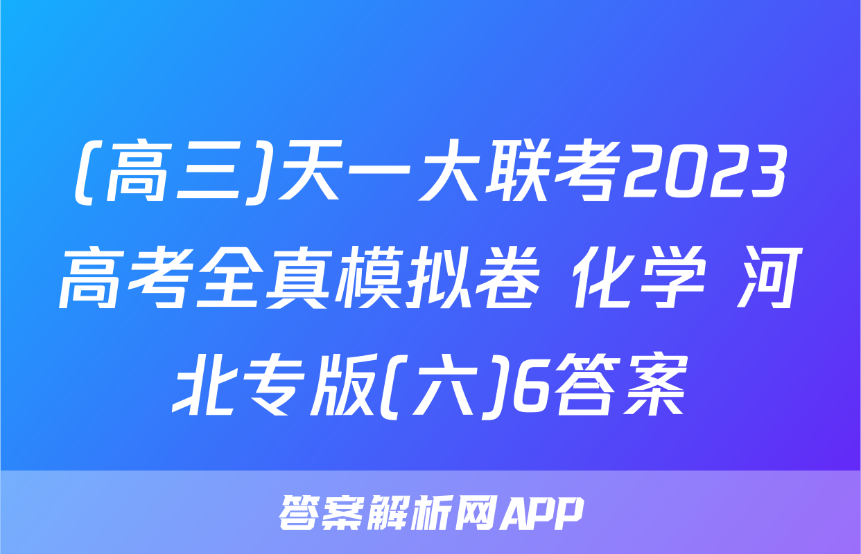 (高三)天一大联考2023高考全真模拟卷 化学 河北专版(六)6答案