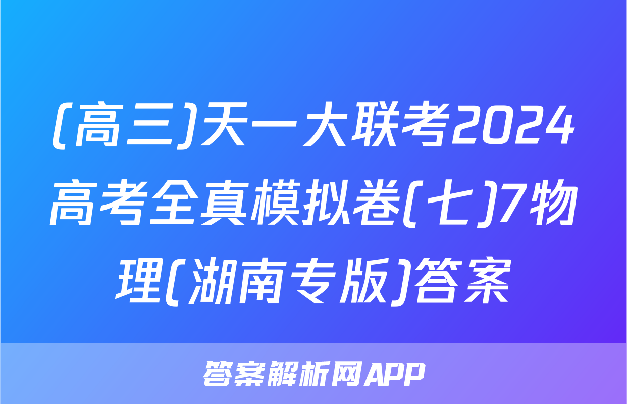 (高三)天一大联考2024高考全真模拟卷(七)7物理(湖南专版)答案