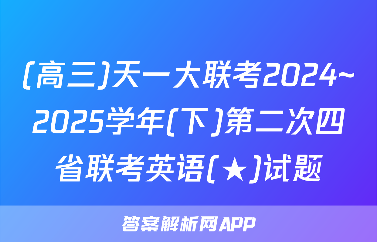(高三)天一大联考2024~2025学年(下)第二次四省联考英语(★)试题