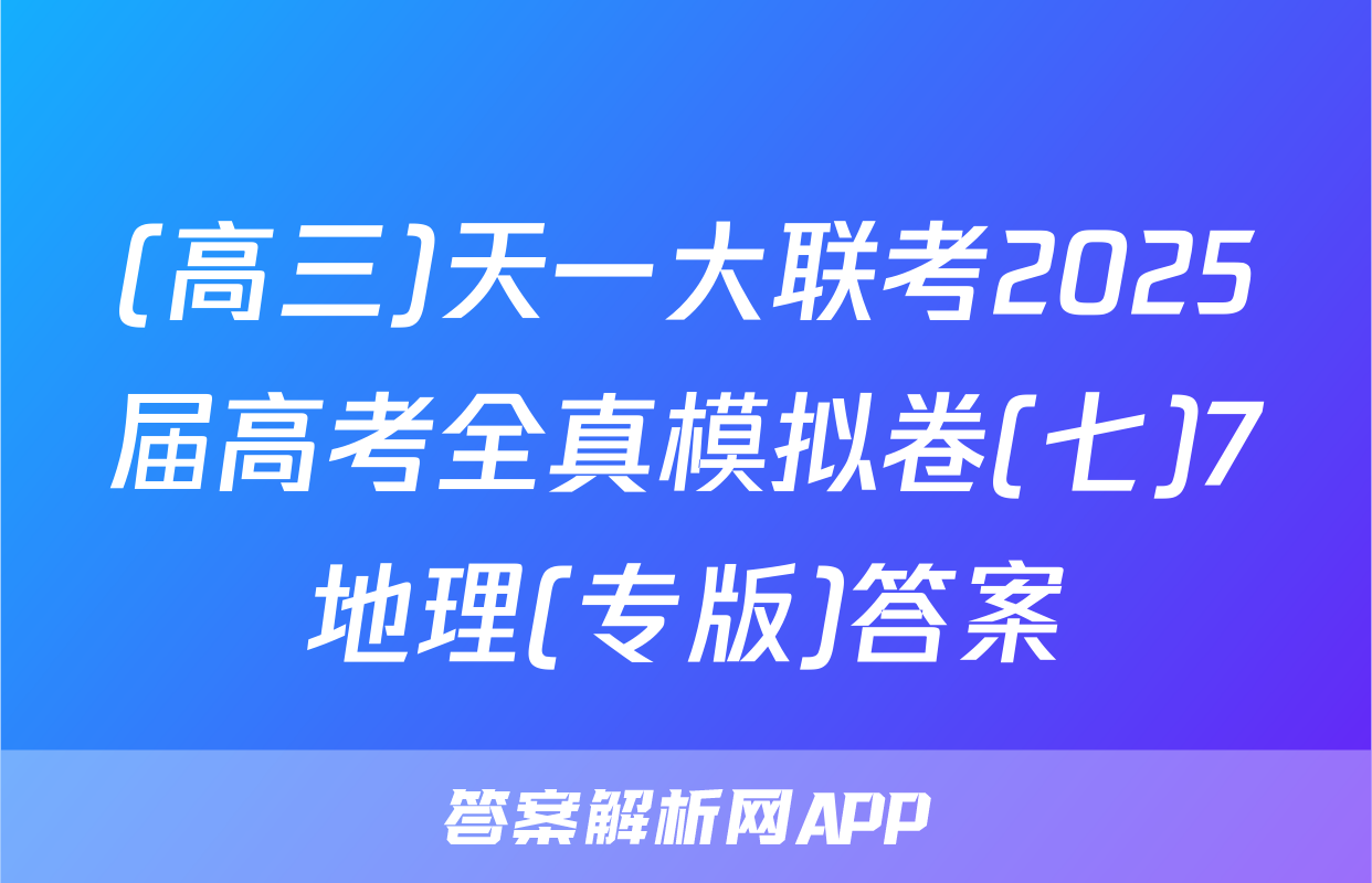 (高三)天一大联考2025届高考全真模拟卷(七)7地理(专版)答案