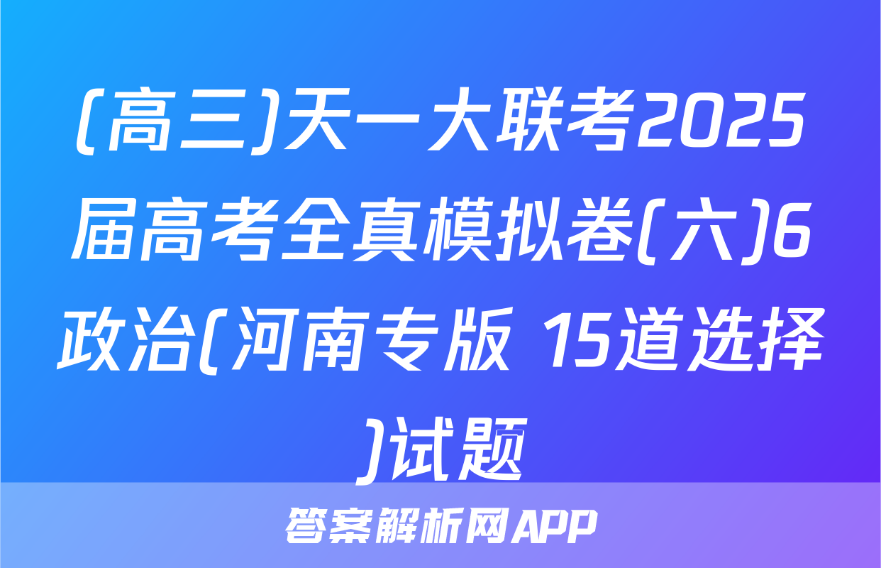 (高三)天一大联考2025届高考全真模拟卷(六)6政治(河南专版 15道选择)试题