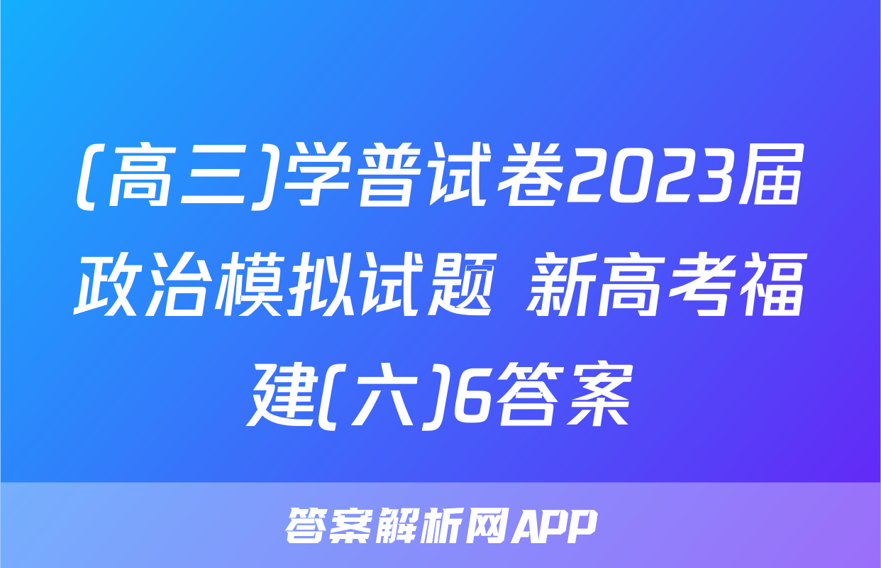 (高三)学普试卷2023届政治模拟试题 新高考福建(六)6答案