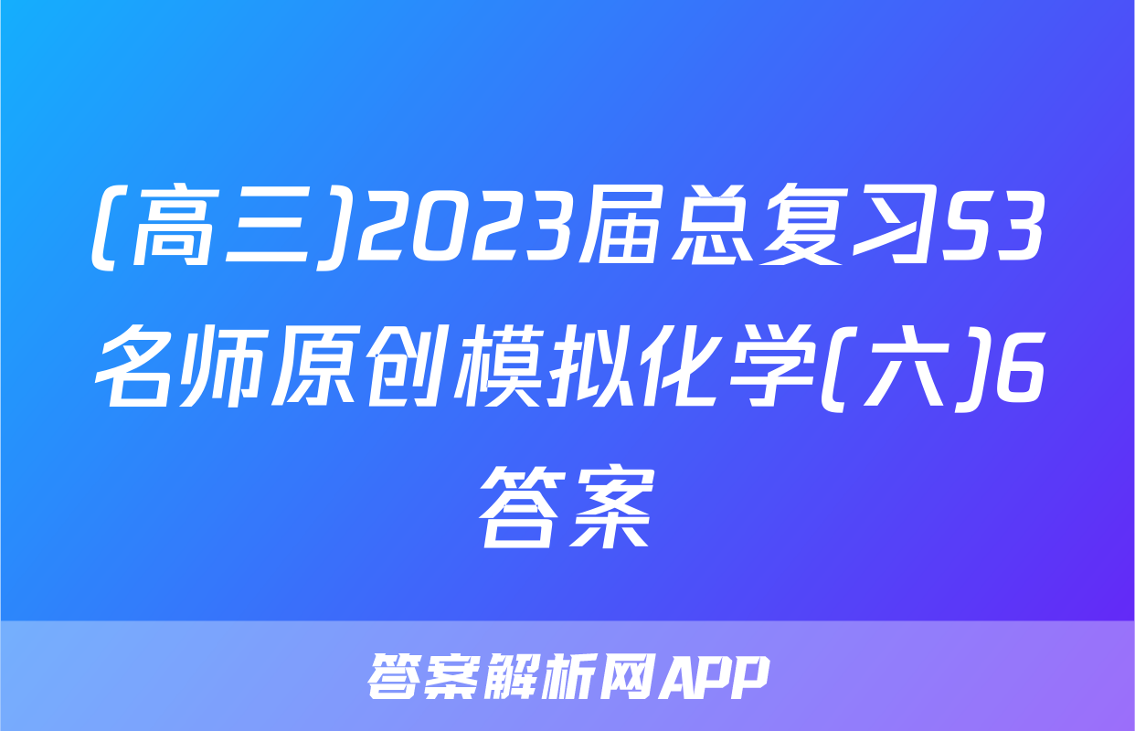 (高三)2023届总复习S3名师原创模拟化学(六)6答案
