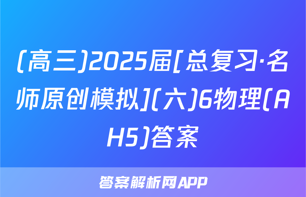 (高三)2025届[总复习·名师原创模拟](六)6物理(AH5)答案
