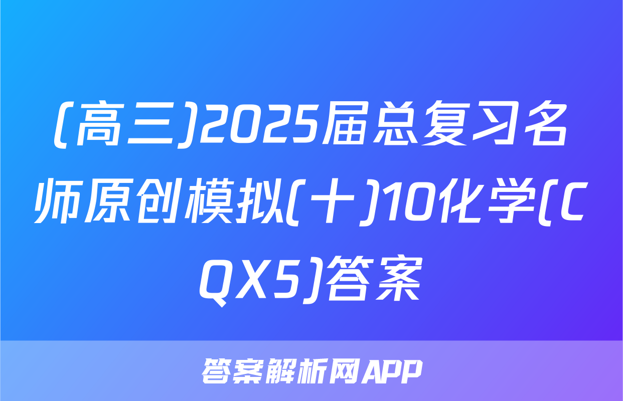 (高三)2025届总复习名师原创模拟(十)10化学(CQX5)答案
