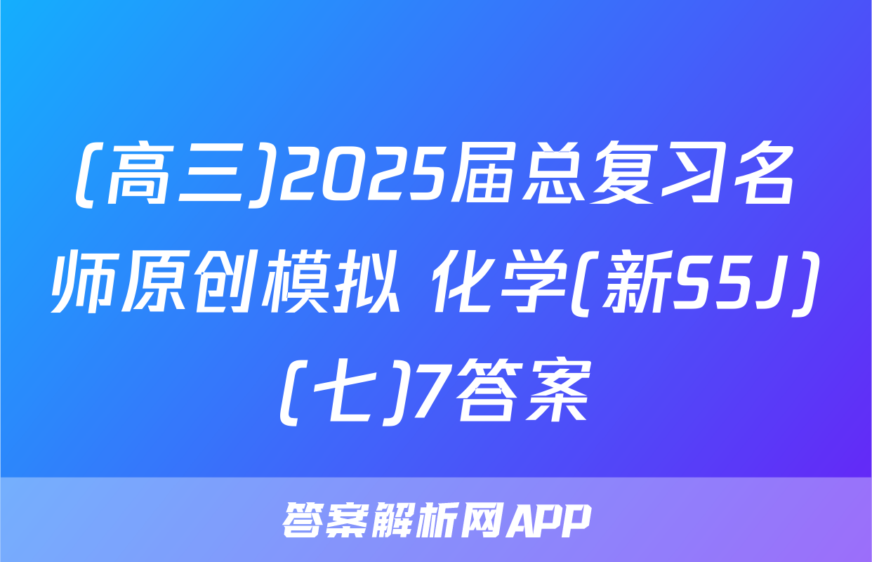 (高三)2025届总复习名师原创模拟 化学(新S5J)(七)7答案