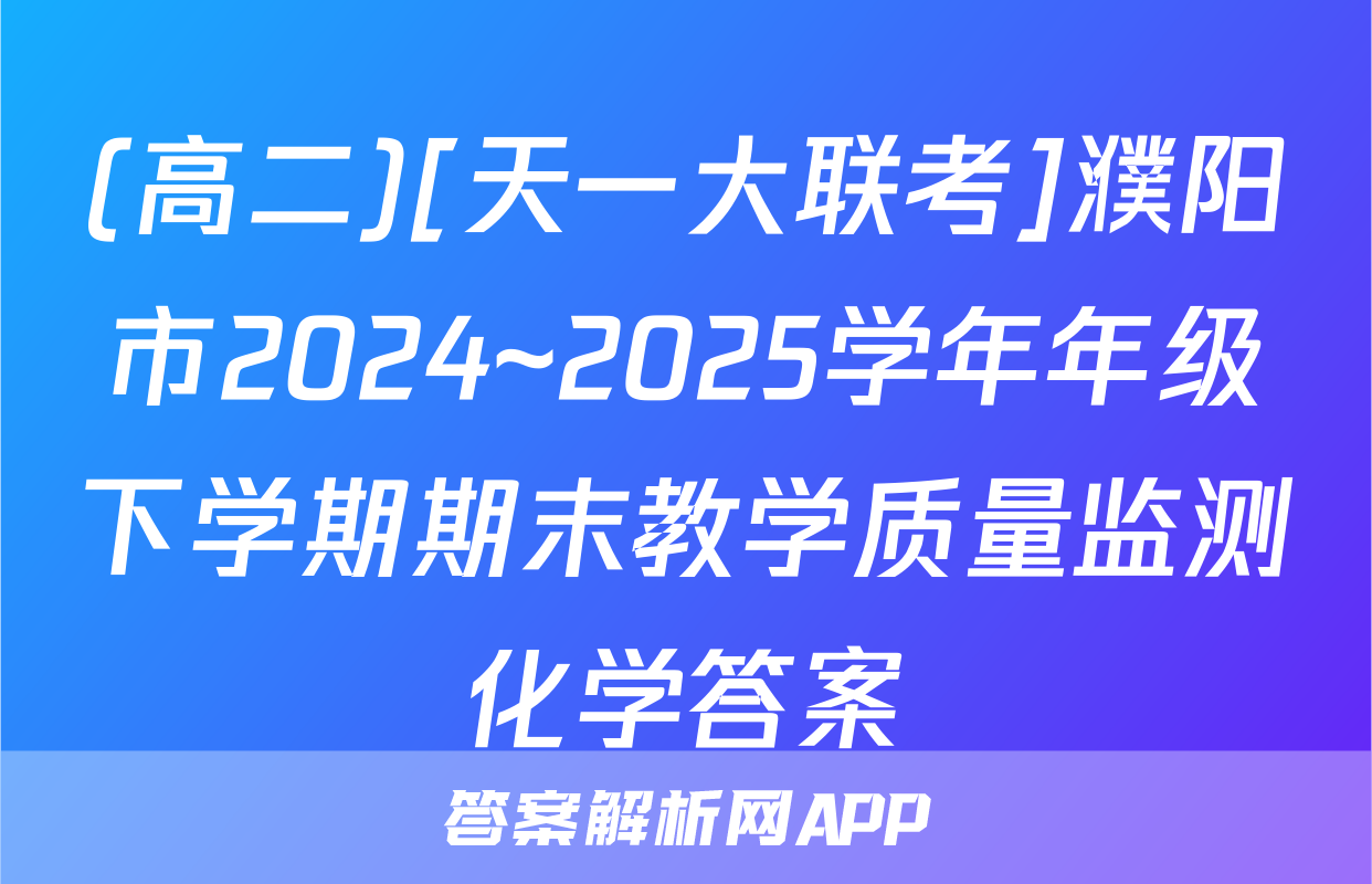 (高二)[天一大联考]濮阳市2024~2025学年年级下学期期末教学质量监测化学答案