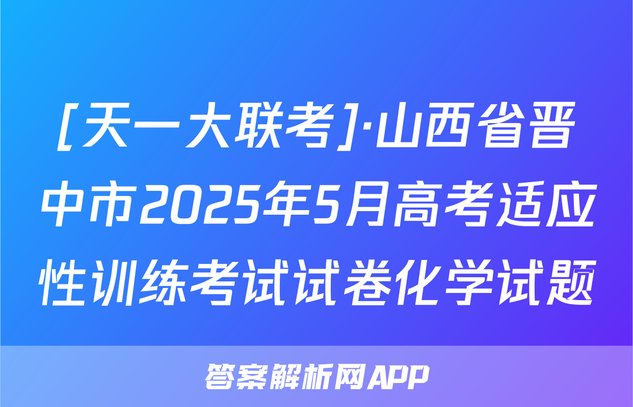 [天一大联考]·山西省晋中市2025年5月高考适应性训练考试试卷化学试题