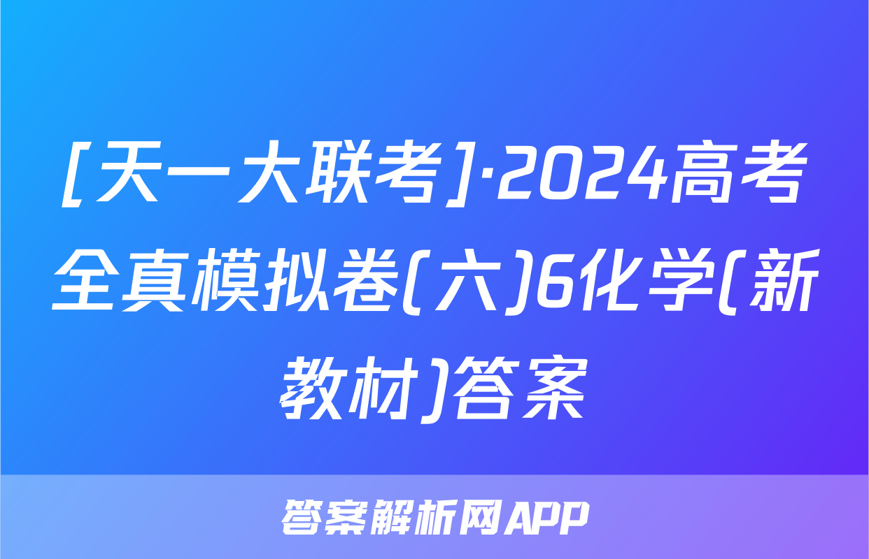 [天一大联考]·2024高考全真模拟卷(六)6化学(新教材)答案
