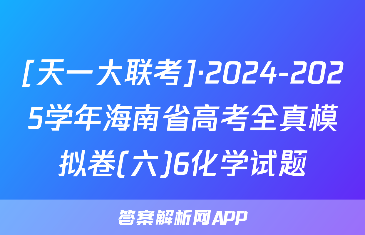 [天一大联考]·2024-2025学年海南省高考全真模拟卷(六)6化学试题