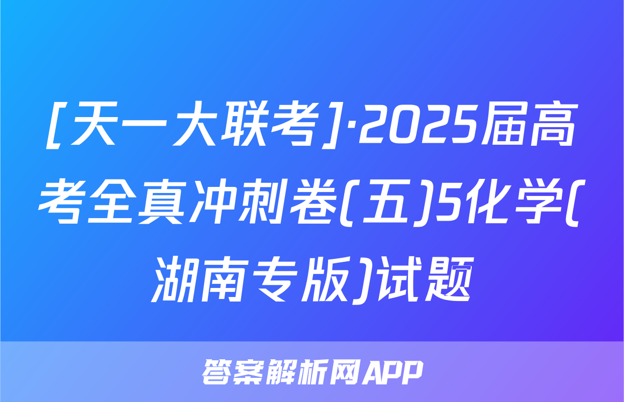 [天一大联考]·2025届高考全真冲刺卷(五)5化学(湖南专版)试题